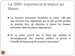 La GRH: importance et enjeux au
Maroc
⚫ La fonction ressources humaines ne serait –elle pas
une fonction très importante par le fait qu'elle permet
en premier lieu, de chercher et placer les bonnes
personnes dans les places appropriées.
⚫ Et ce point n'est-il pas le frein qui ralentie le
développement des secteurs publics et privés à
l'échelle de beaucoup de secteurs marocains?
13
 
