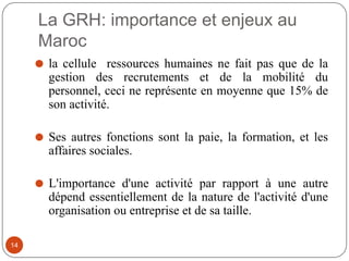 La GRH: importance et enjeux au
Maroc
⚫ la cellule ressources humaines ne fait pas que de la
gestion des recrutements et de la mobilité du
personnel, ceci ne représente en moyenne que 15% de
son activité.
⚫ Ses autres fonctions sont la paie, la formation, et les
affaires sociales.
⚫ L'importance d'une activité par rapport à une autre
dépend essentiellement de la nature de l'activité d'une
organisation ou entreprise et de sa taille.
14
 