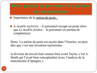 De la gestion du personnel à la gestion
des compétences
⚫ Importance de la notion de poste .
⚫ le modèle taylorien : le personnel occupe un poste alors
que Le modèle fordien : le personnel est portant de
compétences.
Donc: La notion de poste est ancrée dans l’histoire, on peut
dire que c’est une invention taylorienne.
la division du travail était connue bien avant Taylor, c’est A.
Smith qui l’avait bien conceptualisé (avec l’analyse de la
manufacture d’épingles ).
16
 