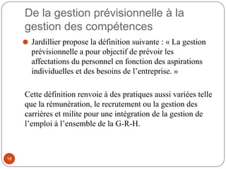 De la gestion prévisionnelle à la
gestion des compétences
⚫ Jardillier propose la définition suivante : « La gestion
prévisionnelle a pour objectif de prévoir les
affectations du personnel en fonction des aspirations
individuelles et des besoins de l’entreprise. »
Cette définition renvoie à des pratiques aussi variées telle
que la rémunération, le recrutement ou la gestion des
carrières et milite pour une intégration de la gestion de
l’emploi à l’ensemble de la G-R-H.
18
 