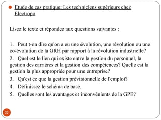 ⚫ Etude de cas pratique: Les techniciens supérieurs chez
Electropo
Lisez le texte et répondez aux questions suivantes :
1. Peut t-on dire qu'on a eu une évolution, une révolution ou une
co-évolution de la GRH par rapport à la révolution industrielle?
2. Quel est le lien qui existe entre la gestion du personnel, la
gestion des carrières et la gestion des compétences? Quelle est la
gestion la plus appropriée pour une entreprise?
3. Qu'est ce que la gestion prévisionnelle de l'emploi?
4. Définissez le schéma de base.
5. Quelles sont les avantages et inconvénients de la GPE?
22
 