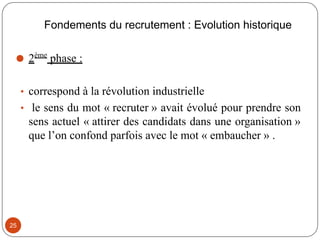 Fondements du recrutement : Evolution historique
⚫ 2ème
phase :
• correspond à la révolution industrielle
• le sens du mot « recruter » avait évolué pour prendre son
sens actuel « attirer des candidats dans une organisation »
que l’on confond parfois avec le mot « embaucher » .
25
 