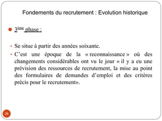 Fondements du recrutement : Evolution historique
⚫ 3ème
phase :
• Se situe à partir des années soixante.
• C’est une époque de la « reconnaissance » où des
changements considérables ont vu le jour « il y a eu une
prévision des ressources de recrutement, la mise au point
des formulaires de demandes d’emploi et des critères
précis pour le recrutement».
26
 