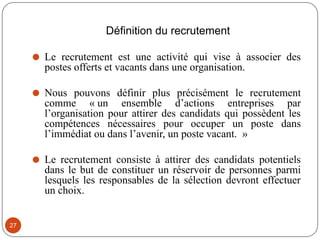 Définition du recrutement
⚫ Le recrutement est une activité qui vise à associer des
postes offerts et vacants dans une organisation.
⚫ Nous pouvons définir plus précisément le recrutement
comme « un ensemble d’actions entreprises par
l’organisation pour attirer des candidats qui possèdent les
compétences nécessaires pour occuper un poste dans
l’immédiat ou dans l’avenir, un poste vacant. »
⚫ Le recrutement consiste à attirer des candidats potentiels
dans le but de constituer un réservoir de personnes parmi
lesquels les responsables de la sélection devront effectuer
un choix.
27
 
