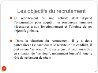 Les objectifs du recrutement
⚫ Le recrutement est une activité dont dépend
l’organisation pour acquérir les ressources humaines
nécessaires à son fonctionnement et l’atteinte de ses
objectifs globaux.
⚫ Dans la situation du recrutement, il y a deux
partenaires : Le candidat et le recruteur : le candidat, il
doit savoir "se vendre", le recruteur : il peut aussi être
en situation de "vendeur", notamment lorsqu’il joue le
rôle de «chasseur de tête »
28
 