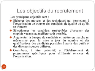 Les objectifs du recrutement
Les principaux objectifs sont :
⚫ Elaborer des moyens et des techniques qui permettent à
l’organisation de trouver des candidats de qualité où qu’ils
se trouvent
⚫ Sélectionner les candidats susceptibles d’occuper des
emplois vacants au meilleur coût possible.
⚫ Augmenter la banque de candidats et mettre en marche un
mécanisme pour la mise à jour du nombre et des
qualifications des candidats possibles à partir des outils et
des diverses sources utilisées.
⚫ Contribuer, à titre préventif, à l’établissement de
programmes spécifiques pour différents services de
l’organisation.
29
 