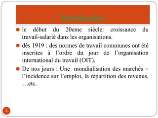 Introduction
⚫ le début du 20eme siècle: croissance du
travail-salarié dans les organisations.
⚫ dés 1919 : des normes de travail communes ont été
inscrites à l’ordre du jour de l’organisation
international du travail (OIT).
⚫ De nos jours : Une mondialisation des marchés =
l’incidence sur l’emploi, la répartition des revenus,
…etc.
3
 