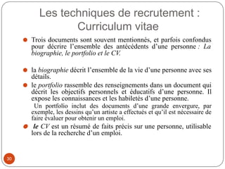 Les techniques de recrutement :
Curriculum vitae
⚫ Trois documents sont souvent mentionnés, et parfois confondus
pour décrire l’ensemble des antécédents d’une personne : La
biographie, le portfolio et le CV.
⚫ la biographie décrit l’ensemble de la vie d’une personne avec ses
détails.
⚫ le portfolio rassemble des renseignements dans un document qui
décrit les objectifs personnels et éducatifs d’une personne. Il
expose les connaissances et les habiletés d’une personne.
Un portfolio inclut des documents d’une grande envergure, par
exemple, les dessins qu’un artiste a effectués et qu’il est nécessaire de
faire évaluer pour obtenir un emploi.
⚫ le CV est un résumé de faits précis sur une personne, utilisable
lors de la recherche d’un emploi.
30
 