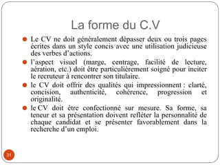 La forme du C.V
⚫ Le CV ne doit généralement dépasser deux ou trois pages
écrites dans un style concis avec une utilisation judicieuse
des verbes d’actions.
⚫ l’aspect visuel (marge, centrage, facilité de lecture,
aération, etc.) doit être particulièrement soigné pour inciter
le recruteur à rencontrer son titulaire.
⚫ le CV doit offrir des qualités qui impressionnent : clarté,
concision, authenticité, cohérence, progression et
originalité.
⚫ le CV doit être confectionné sur mesure. Sa forme, sa
teneur et sa présentation doivent refléter la personnalité de
chaque candidat et se présenter favorablement dans la
recherche d’un emploi.
31
 