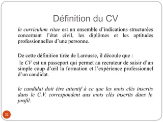 Définition du CV
le curriculum vitae est un ensemble d’indications structurées
concernant l’état civil, les diplômes et les aptitudes
professionnelles d’une personne.
De cette définition tirée de Larousse, il découle que :
le CV est un passeport qui permet au recruteur de saisir d’un
simple coup d’œil la formation et l’expérience professionnel
d’un candidat.
le candidat doit être attentif à ce que les mots clés inscrits
dans le C.V. correspondent aux mots clés inscrits dans le
profil.
32
 