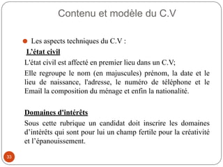 Contenu et modèle du C.V
⚫ Les aspects techniques du C.V :
L’état civil
L'état civil est affecté en premier lieu dans un C.V;
Elle regroupe le nom (en majuscules) prénom, la date et le
lieu de naissance, l'adresse, le numéro de téléphone et le
Email la composition du ménage et enfin la nationalité.
Domaines d'intérêts
Sous cette rubrique un candidat doit inscrire les domaines
d’intérêts qui sont pour lui un champ fertile pour la créativité
et l’épanouissement.
33
 