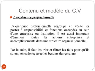 Contenu et modèle du C.V
⚫ L’expérience professionnelle
L'expérience professionnelle regroupe en vérité les
postes à responsabilité et fonctions occupées au sein
d'une entreprise ou institution, il est aussi important
d'énumérer toutes les actions entreprises et
accomplissements dans une structure organisationnelle.
Par la suite, il faut les trier et filtrer les faits pour qu’ils
soient en cadence avec les besoins du recruteur
34
 