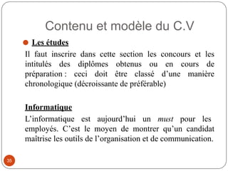 Contenu et modèle du C.V
⚫ Les études
Il faut inscrire dans cette section les concours et les
intitulés des diplômes obtenus ou en cours de
préparation : ceci doit être classé d’une manière
chronologique (décroissante de préférable)
Informatique
L’informatique est aujourd’hui un must pour les
employés. C’est le moyen de montrer qu’un candidat
maîtrise les outils de l’organisation et de communication.
35
 