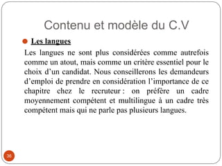 Contenu et modèle du C.V
⚫ Les langues
Les langues ne sont plus considérées comme autrefois
comme un atout, mais comme un critère essentiel pour le
choix d’un candidat. Nous conseillerons les demandeurs
d’emploi de prendre en considération l’importance de ce
chapitre chez le recruteur : on préfère un cadre
moyennement compétent et multilingue à un cadre très
compétent mais qui ne parle pas plusieurs langues.
36
 