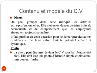 Contenu et modèle du C.V
⚫ Divers
On peut grouper dans cette rubrique les activités
extra-professionnelles. Elle met en évidences certains traits de
personnalité et de comportement que les employeurs
aimeraient toujours connaître.
Il faut profiter de cette occasion pour se démarquer des autres
candidats et de faire valoir tout le potentiel créatif et
dynamique.
Photo
⚫ La photo peut être insérée dans le C.V sous la rubrique état
civil. Elle doit être une photo d’identité simple et classique,
sans couleur flashy
37
 