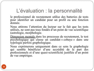L’évaluation : la personnalité
le professionnel de recrutement utilise des batteries de tests
pour identifier un candidat pour un profil ou une fonction
donnée.
Nous attirons l’attention du lecteur sur le fait que les tests
utilisés, ne sont pas tous fondés d’un point de vue scientifique
(astrologie, morphologie.
Dimension mentale dans les processus de recrutement, le test
psychologique qui classe un candidat « cobaye » dans une
typologie parfois graphologique.
Nous exprimerons uniquement dans ce sens la graphologie
qui semble bénéficier d’une accrédité de la part des
professionnels et d’une quasi-scientificité justifiée d’un point
de vue empirique.
38
 