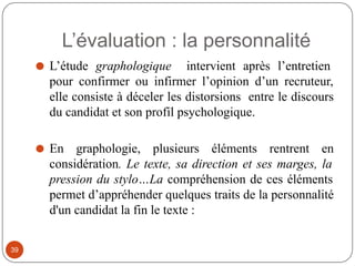 ⚫ L’étude graphologique intervient après l’entretien
pour confirmer ou infirmer l’opinion d’un recruteur,
elle consiste à déceler les distorsions entre le discours
du candidat et son profil psychologique.
⚫ En graphologie, plusieurs éléments rentrent en
considération. Le texte, sa direction et ses marges, la
pression du stylo…La compréhension de ces éléments
permet d’appréhender quelques traits de la personnalité
d'un candidat la fin le texte :
L’évaluation : la personnalité
39
 