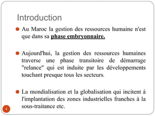Introduction
⚫ Au Maroc la gestion des ressources humaine n'est
que dans sa phase embryonnaire.
⚫ Aujourd'hui, la gestion des ressources humaines
traverse une phase transitoire de démarrage
"relance" qui est induite par les développements
touchant presque tous les secteurs.
⚫ La mondialisation et la globalisation qui incitent à
l'implantation des zones industrielles franches à la
sous-traitance etc.
4
 