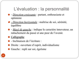 ⚫ - Direction croissante : partant, enthousiaste et
optimiste
⚫ - Direction horizontale : maîtrise de soi, sérénité,
équilibre
⚫ - Mayé de gauche : indique le caractère innovateur, un
rattachement du passé et une peur de l’avenir.
⚫ Calligraphe
⚫ - Inclinaison de l’écriture :
⚫ Droite : ouverture d’esprit, individualisme
⚫ Gauche : repli sur soi, égoïsme
L’évaluation : la personnalité
40
 