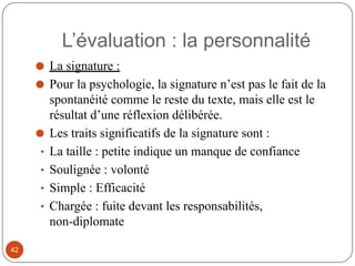⚫ La signature :
⚫ Pour la psychologie, la signature n’est pas le fait de la
spontanéité comme le reste du texte, mais elle est le
résultat d’une réflexion délibérée.
⚫ Les traits significatifs de la signature sont :
• La taille : petite indique un manque de confiance
• Soulignée : volonté
• Simple : Efficacité
• Chargée : fuite devant les responsabilités,
non-diplomate
L’évaluation : la personnalité
42
 