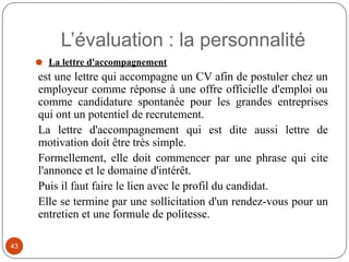 ⚫ La lettre d'accompagnement
est une lettre qui accompagne un CV afin de postuler chez un
employeur comme réponse à une offre officielle d'emploi ou
comme candidature spontanée pour les grandes entreprises
qui ont un potentiel de recrutement.
La lettre d'accompagnement qui est dite aussi lettre de
motivation doit être très simple.
Formellement, elle doit commencer par une phrase qui cite
l'annonce et le domaine d'intérêt.
Puis il faut faire le lien avec le profil du candidat.
Elle se termine par une sollicitation d'un rendez-vous pour un
entretien et une formule de politesse.
L’évaluation : la personnalité
43
 