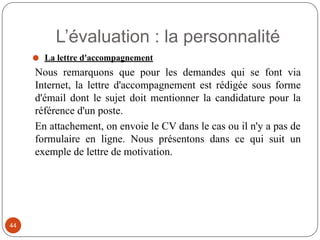 ⚫ La lettre d'accompagnement
Nous remarquons que pour les demandes qui se font via
Internet, la lettre d'accompagnement est rédigée sous forme
d'émail dont le sujet doit mentionner la candidature pour la
référence d'un poste.
En attachement, on envoie le CV dans le cas ou il n'y a pas de
formulaire en ligne. Nous présentons dans ce qui suit un
exemple de lettre de motivation.
L’évaluation : la personnalité
44
 
