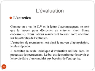 L’évaluation
⚫ L'entretien
Comme on a vu, le C.V et la lettre d’accompagnent ne sont
que le moyen pour décrocher un entretien (voir figure
ci-dessous.). Nous allons maintenant tourner notre attention
sur les affinités de l’entretien.
L’entretien de recrutement est ainsi le moyen d’appréciation,
le plus répondu.
Il constitue la seule technique d’évaluation utilisée dans les
processus de recrutement. Le but est de confronter le savoir et
le savoir-faire d’un candidat aux besoins de l'entreprise.
45
 