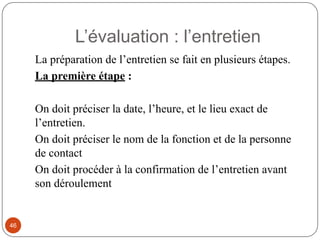 L’évaluation : l’entretien
La préparation de l’entretien se fait en plusieurs étapes.
La première étape :
On doit préciser la date, l’heure, et le lieu exact de
l’entretien.
On doit préciser le nom de la fonction et de la personne
de contact
On doit procéder à la confirmation de l’entretien avant
son déroulement
46
 