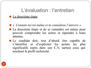 L’évaluation : l’entretien
⚫ La deuxième étape
⚫ « Connais-toi toi-même et tu connaîtras l’univers »
⚫ La deuxième étape et de se connaître soi même pour
pouvoir comprendre les autres et répondre à leurs
attentes.
⚫ Le candidat doit, tout d’abord, être capable de
s’identifier et d’expliciter les points les plus
significatifs repris dans son C.V, surtout ceux qui
touchent le profil recherché.
47
 