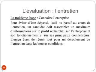L’évaluation : l’entretien
La troisième étape : Connaître l’entreprise
Pour éviter d’être dépassé, isolé ou passif au cours de
l’entretien, un candidat doit rassembler un maximum
d’informations sur le profil recherché, sur l’entreprise et
son fonctionnement et sur ses principaux compétiteurs.
L’enjeu étant de réunir tout pour un déroulement de
l’entretien dans les bonnes conditions.
48
 