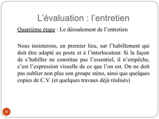 L’évaluation : l’entretien
Quatrième étape : Le déroulement de l’entretien
Nous insisterons, en premier lieu, sur l’habillement qui
doit être adapté au poste et à l’interlocuteur. Si la façon
de s’habiller ne constitue pas l’essentiel, il n’empêche,
c’est l’expression visuelle de ce que l’on est. On ne doit
pas oublier non plus son groupe sténo, ainsi que quelques
copies de C.V. (et quelques travaux déjà réalisés)
49
 