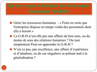 Qu’est ce que la Gestion des Ressources
humaines ? (GRH)
⚫ Gérer les ressources humaines : « Faire en sorte que
l'entreprise dispose en temps voulu des personnels dont
elle a besoin »
⚫ La G-R-H n’est-elle pas une affaire de bon sens, ou du
moins de sens des relations humaines ? Ou tout
simplement Peut-on apprendre la G-R-H ?
⚫ N’est ce pas, par excellence, une affaire d’expérience
et d’intuition, ou de cas singuliers se prêtant mal à la
généralisation ?
5
 