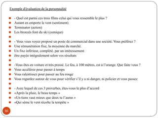 Exemple d'évaluation de la personnalité
⚫ - Quel est parmi ces trois films celui qui vous ressemble le plus ?
⚫ Autant en emporte le vent (sentiment)
⚫ Terminator (action)
⚫ Les bronzés font du ski (comique)
⚫
⚫ - Vous vous voyez proposé un poste de commercial dans une société. Vous préférez ?
⚫ Une rémunération fixe, la moyenne du marché.
⚫ Un fixe inférieur, complété. par un intéressement
⚫ être payée intégralement selon vos résultats
⚫
⚫ -Vous êtes en voiture et très pressé. Le feu, à 100 mètres, est à l’orange. Que faite vous ?
⚫ Vous accélérez pour passer à temps
⚫ Vous ralentissez pour passer au feu rouge
⚫ Vous regardez autour de vous pour vérifier s’il y a ni danger, ni policier et vous passez
⚫
⚫ - Avec lequel de ces 3 proverbes, êtes-vous le plus d’accord
⚫ «Après la pluie, le beau temps »
⚫ «Un tiens vaut mieux que deux tu l’auras »
⚫ «Qui sème le vent récolte la tempête »
50
 