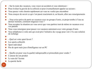 ⚫ - Sur la route des vacances, vous voyez un accident et vous ralentissez :
⚫ Pour évoluer la gravité de la collision et pour éventuellement appeler au secours :
⚫ Vous passez votre chemin rapidement car vous ne voulez pas encombrer
⚫ Vous essayez de savoir ce qui s’est passé exactement et, au besoin, allez aux renseignements
⚫
⚫ - Vous aviez prévu de partir en vacances avec un groupe d’amis, ce projet tombe à l’eau au
dernier moment, comment réagissez-vous ?
⚫ Vous acceptez la situation car vous savez que vous partirez tout de même en vacances avec
vos parents
⚫ Vous vous renseignez pour passez vos vacances autrement avec votre groupe d’amis
⚫ Vous téléphonez à votre ami qui avait pris l’initiative du voyage pour voir s’il a une solution
de rechange
⚫
⚫ - Quel est votre sport favori ?
⚫ Les sports collectifs
⚫ Sport individuel
⚫ Pas de sport mais jeux d'intelligence sur un PC
⚫
⚫ - Quelle est pour vous la qualité indispensable et primordiale pour vendre ?
⚫ L’amour de son produit
⚫ Le sens de l’écoute
⚫ La parole facile
51
 