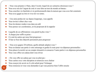 ⚫ - Vous vous projetez à 10ans, dans l’avenir, lequel de ces scénarios choisissez-vous ?
⚫ Vous avez mis de l’argent de coté et vous faite un tour du monde en bateau :
⚫ Vous conciliez vie familiale et vie professionnelle dans la maison que vous avez fait construire
⚫ Vous avez gagné au loto et vivez de vos rentes.
⚫ - Une amie perdue de vue depuis longtemps, vous appelle
⚫ Vous invitez à dîner chez vous
⚫ Vous lui donnez rendez-vous dans un café
⚫ Vous prenez ses coordonnées, en lui proposant de la rappeler
⚫ Laquelle de ces affirmations vous paraît la plus vraie ?
⚫ A chaque jour suffit sa peine :
⚫ Ce sont les autres qui nous font progresser :
⚫ Il faut se fixer des objectifs personnels pour progresser
⚫ - Vous avez gagnez 20 millions, quelle attitude adoptez-vous ?
⚫ Vous en donner une partie à votre entourage et gardez le reste pour vos dépenses personnelles :
⚫ Vous placez la moitié sur un compte rémunéré et consacrez l’autre partie à vos dépenses personnelles
⚫ Vous vous offrez un cadeau dont vous rêviez
⚫ - On vous offre un cadeau qui vous ne plait pas :
⚫ Vous cachez avec votre déception et remerciez avec chaleur
⚫ Vous essayez de savoir ou il a été acheté pour l’échanger
⚫ Vous remerciez et vous vous demandez à qui vous pourriez bien l’offrir ensuite
52
 
