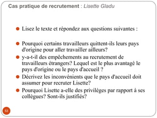 Cas pratique de recrutement : Lisette Gladu
⚫ Lisez le texte et répondez aux questions suivantes :
⚫ Pourquoi certains travailleurs quittent-ils leurs pays
d'origine pour aller travailler ailleurs?
⚫ y-a-t-il des empêchements au recrutement de
travailleurs étrangers? Lequel est le plus avantagé le
pays d'origine ou le pays d'accueil ?
⚫ Décrivez les inconvénients que le pays d'accueil doit
assumer pour recruter Lisette?
⚫ Pourquoi Lisette a-elle des privilèges par rapport à ses
collègues? Sont-ils justifiés?
53
 