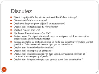 Discutez
⚫ Qu'est ce qui justifie l'existence du travail limité dans le temps?
⚫ Comment définir le recrutement?
⚫ Quels sont les principaux objectifs du recrutement?
⚫ Quelles sont les techniques du recrutement?
⚫ Quel est l'intérêt d'un CV?
⚫ Quels sont les constituants d'un CV?
⚫ Ecrivez votre CV et puis discutez-le avec un ami pour voir les erreurs et les
améliorations que l'on peut apporter.
⚫ Ecrivez une lettre de motivation pour un poste que vous trouverez dans journal
quotidien. Faites vous aidez ou corriger par un connaisseur.
⚫ Quelles sont les méthodes d'évaluation ?
⚫ Quelles sont les étapes d'un entretien ?
⚫ Quelles sont les questions que l'on peut vous poser dans un entretien et
comment vous comptez y répondre ?
⚫ Quelles sont les questions que vous pouvez poser dans un entretien ?
54
 