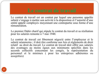 Le contrat de travail
57
Le contrat de travail est un contrat par lequel une personne appelée
salarié s’engage à mettre son activité à la disposition et l’autorité d’une
entité appelé «employé» moyennant une contrepartie sous forme d’une
rémunération.
Le premier Dahir charif qui stipule le contrat du travail et sa résiliation
pour les salariés remonte à 7 mai 1940.
Le contrat de travail est librement négocié entre l’employeur et le
salarié néanmoins ; il doit être conforme aux lois et règlements de droit
relatif au droit du travail. Le contrat de travail doit offrir aux salariés
des avantages au moins égaux aux minimums spécifiés dans les
accords collectifs concernant les congés, la représentation du
personnel et le minimex ( pour les entreprises adhérentes ou
assujetties)
 