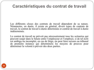 Caractéristiques du contrat de travail
58
Les différents closes des contrats de travail dépendent de sa nature.
Néanmoins, en durée, il existe en général, divers types de contrats de
travail, le contrat de travail à durée déterminée et contrat de travail à durée
indéterminée.
Le contrat de travail ne prévoit pas nécessairement tous les scénarios qui
peuvent surgir dans le future entre l’employeur et l’employé, si de tel écrit
est ambigu ou incomplet, en cas de litige, on peut faire recours au tribunal
de première instance qui déterminera les moyens de preuves pour
déterminer la volonté à prévoir des deux parties.
 