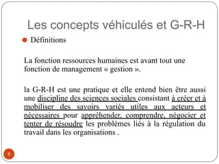 Les concepts véhiculés et G-R-H
⚫ Définitions
La fonction ressources humaines est avant tout une
fonction de management « gestion ».
la G-R-H est une pratique et elle entend bien être aussi
une discipline des sciences sociales consistant à créer et à
mobiliser des savoirs variés utiles aux acteurs et
nécessaires pour appréhender, comprendre, négocier et
tenter de résoudre les problèmes liés à la régulation du
travail dans les organisations .
6
 