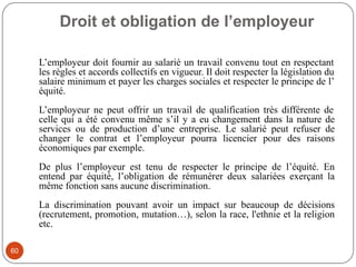 Droit et obligation de l’employeur
60
L’employeur doit fournir au salarié un travail convenu tout en respectant
les règles et accords collectifs en vigueur. Il doit respecter la législation du
salaire minimum et payer les charges sociales et respecter le principe de l’
équité.
L’employeur ne peut offrir un travail de qualification très différente de
celle qui a été convenu même s’il y a eu changement dans la nature de
services ou de production d’une entreprise. Le salarié peut refuser de
changer le contrat et l’employeur pourra licencier pour des raisons
économiques par exemple.
De plus l’employeur est tenu de respecter le principe de l’équité. En
entend par équité, l’obligation de rémunérer deux salariées exerçant la
même fonction sans aucune discrimination.
La discrimination pouvant avoir un impact sur beaucoup de décisions
(recrutement, promotion, mutation…), selon la race, l'ethnie et la religion
etc.
 