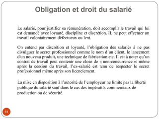 Obligation et droit du salarié
61
Le salarié, pour justifier sa rémunération, doit accomplir le travail qui lui
est demandé avec loyauté, discipline et discrétion. IL ne peut effectuer un
travail volontairement défectueux ou lent.
On entend par discrétion et loyauté, l’obligation des salariés à ne pas
divulguer le secret professionnel comme le nom d’un client, le lancement
d'un nouveau produit, une technique de fabrication etc. Il est à noter qu’un
contrat de travail peut contenir une close de « non-concurrence »: même
après la cession du travail, l’ex-salarié est tenu de respecter le secret
professionnel même après son licenciement.
La mise en disposition à l’autorité de l’employeur ne limite pas la liberté
publique du salarié sauf dans le cas des impératifs commerciaux de
production ou de sécurité.
 