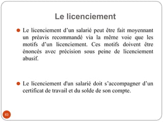 Le licenciement
63
⚫ Le licenciement d’un salarié peut être fait moyennant
un préavis recommandé via la même voie que les
motifs d’un licenciement. Ces motifs doivent être
énoncés avec précision sous peine de licenciement
abusif.
⚫ Le licenciement d'un salarié doit s’accompagner d’un
certificat de travail et du solde de son compte.
 