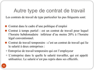 Autre type de contrat de travail
66
Les contrats de travail de type particulier les pus fréquents sont:
⚫ Contrat dans le cadre d’une politique d’emploi
⚫ Contrat à temps partiel : est un contrat de travail pour lequel
l’horaire hebdomadaire inférieur d’au moins 20% à l’horaire
légal conventionnel.
⚫ Contrat de travail temporaire : c’est un contrat de travail qui lie
le salarié à deux entreprises :
+ Entreprise de travail temporaire qui est l’employeur
+ L’entreprise dans le quelle le salarié travailler, qui est appelé
utilisatrice. Le salarié n’est pas repris dans ses effectifs.
 