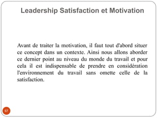 Leadership Satisfaction et Motivation
67
Avant de traiter la motivation, il faut tout d'abord situer
ce concept dans un contexte. Ainsi nous allons aborder
ce dernier point au niveau du monde du travail et pour
cela il est indispensable de prendre en considération
l'environnement du travail sans omette celle de la
satisfaction.
 