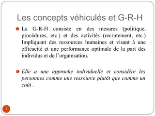Les concepts véhiculés et G-R-H
⚫ La G-R-H consiste en des mesures (politique,
procédures, etc.) et des activités (recrutement, etc.)
Impliquant des ressources humaines et visant à une
efficacité et une performance optimale de la part des
individus et de l’organisation.
⚫ Elle a une approche individuelle et considère les
personnes comme une ressource plutôt que comme un
coût .
7
 