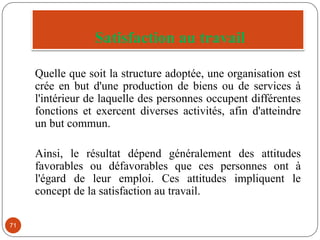 Satisfaction au travail
71
Quelle que soit la structure adoptée, une organisation est
crée en but d'une production de biens ou de services à
l'intérieur de laquelle des personnes occupent différentes
fonctions et exercent diverses activités, afin d'atteindre
un but commun.
Ainsi, le résultat dépend généralement des attitudes
favorables ou défavorables que ces personnes ont à
l'égard de leur emploi. Ces attitudes impliquent le
concept de la satisfaction au travail.
 