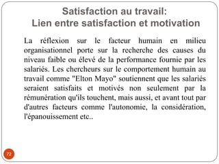 Satisfaction au travail:
Lien entre satisfaction et motivation
72
La réflexion sur le facteur humain en milieu
organisationnel porte sur la recherche des causes du
niveau faible ou élevé de la performance fournie par les
salariés. Les chercheurs sur le comportement humain au
travail comme "Elton Mayo" soutiennent que les salariés
seraient satisfaits et motivés non seulement par la
rémunération qu'ils touchent, mais aussi, et avant tout par
d'autres facteurs comme l'autonomie, la considération,
l'épanouissement etc..
 