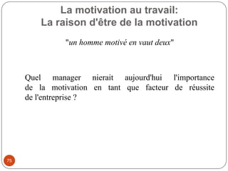 La motivation au travail:
La raison d'être de la motivation
75
"un homme motivé en vaut deux"
Quel manager nierait aujourd'hui l'importance
de la motivation en tant que facteur de réussite
de l'entreprise ?
 