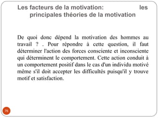 Les facteurs de la motivation: les
principales théories de la motivation
76
De quoi donc dépend la motivation des hommes au
travail ? . Pour répondre à cette question, il faut
déterminer l'action des forces consciente et inconsciente
qui déterminent le comportement. Cette action conduit à
un comportement positif dans le cas d'un individu motivé
même s'il doit accepter les difficultés puisqu'il y trouve
motif et satisfaction.
 